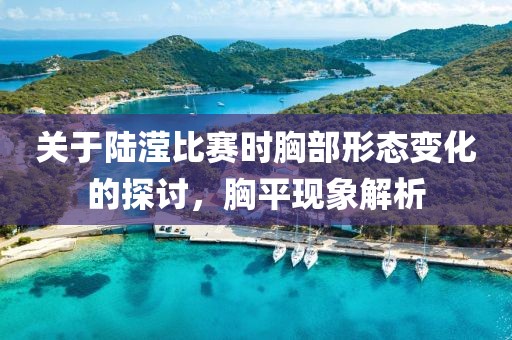 关于陆滢比赛时胸部形态变化的探讨，胸平现象解析