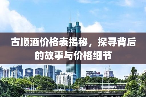 古顺酒价格表揭秘，探寻背后的故事与价格细节
