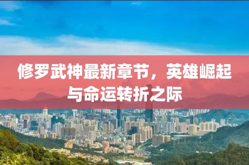 修罗武神最新章节，英雄崛起与命运转折之际