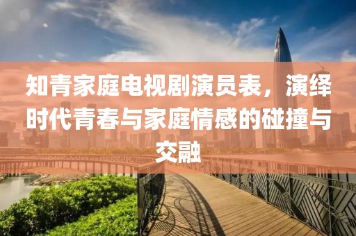 知青家庭电视剧演员表，演绎时代青春与家庭情感的碰撞与交融