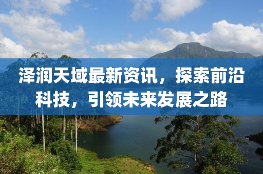 泽润天域最新资讯，探索前沿科技，引领未来发展之路