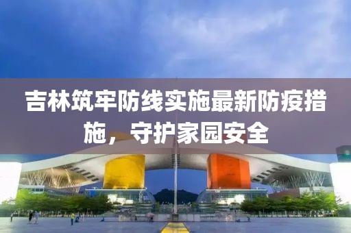 吉林筑牢防线实施最新防疫措施，守护家园安全