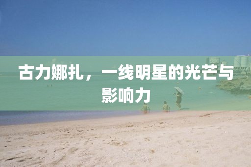 古力娜扎，一线明星的光芒与影响力