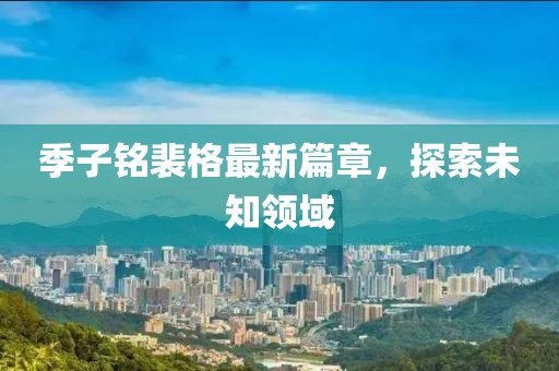季子铭裴格最新篇章，探索未知领域