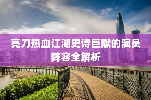 亮刀热血江湖史诗巨献的演员阵容全解析