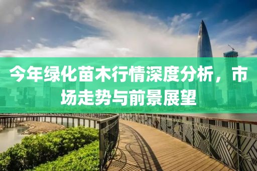 今年绿化苗木行情深度分析，市场走势与前景展望