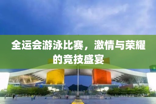 全运会游泳比赛，激情与荣耀的竞技盛宴