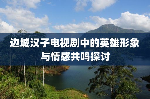 边城汉子电视剧中的英雄形象与情感共鸣探讨