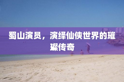蜀山演员，演绎仙侠世界的璀璨传奇