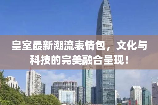 皇室最新潮流表情包，文化与科技的完美融合呈现！