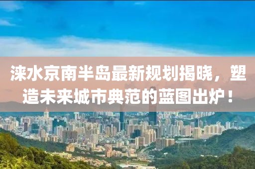 涞水京南半岛最新规划揭晓，塑造未来城市典范的蓝图出炉！