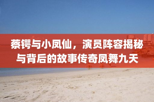 蔡锷与小凤仙，演员阵容揭秘与背后的故事传奇凤舞九天