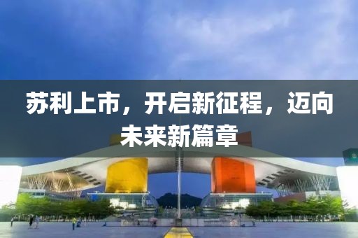 苏利上市，开启新征程，迈向未来新篇章