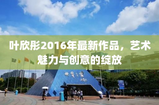 叶欣彤2016年最新作品，艺术魅力与创意的绽放