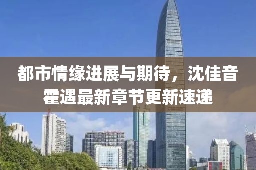 都市情缘进展与期待，沈佳音霍遇最新章节更新速递