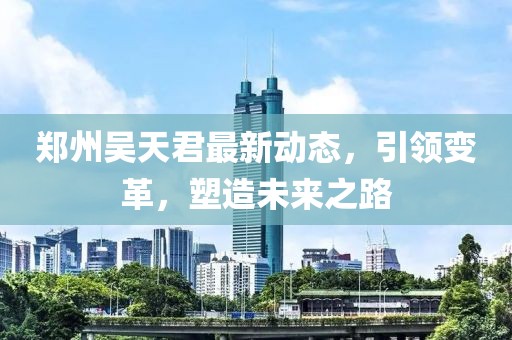 郑州吴天君最新动态，引领变革，塑造未来之路