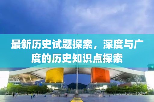 最新历史试题探索，深度与广度的历史知识点探索