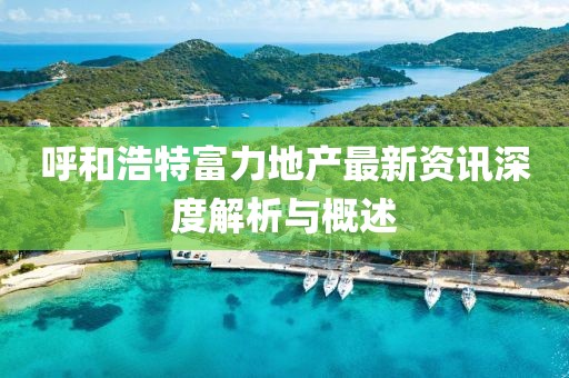 呼和浩特富力地产最新资讯深度解析与概述