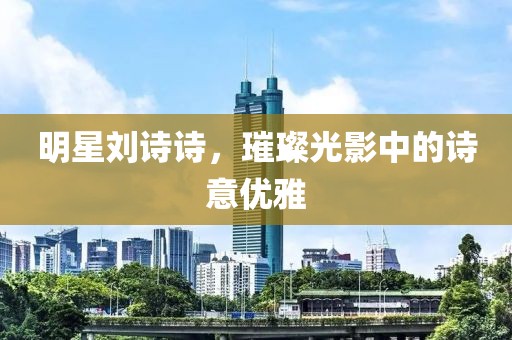 明星刘诗诗，璀璨光影中的诗意优雅