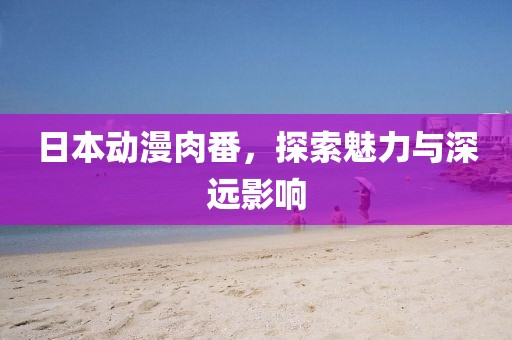 日本动漫肉番，探索魅力与深远影响