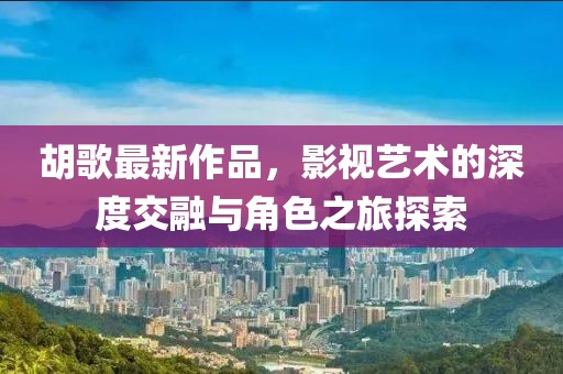 胡歌最新作品，影视艺术的深度交融与角色之旅探索