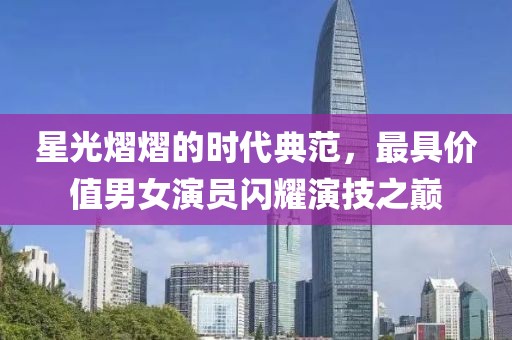 星光熠熠的时代典范，最具价值男女演员闪耀演技之巅