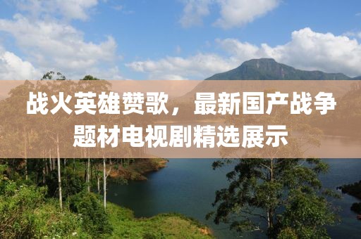 战火英雄赞歌，最新国产战争题材电视剧精选展示