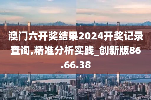 澳门六开奖结果2024开奖记录查询,精准分析实践_创新版86.66.38