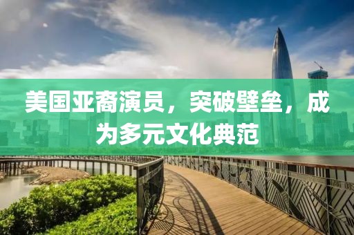 美国亚裔演员，突破壁垒，成为多元文化典范