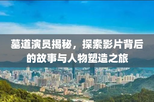 墓道演员揭秘，探索影片背后的故事与人物塑造之旅
