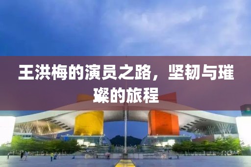 王洪梅的演员之路，坚韧与璀璨的旅程