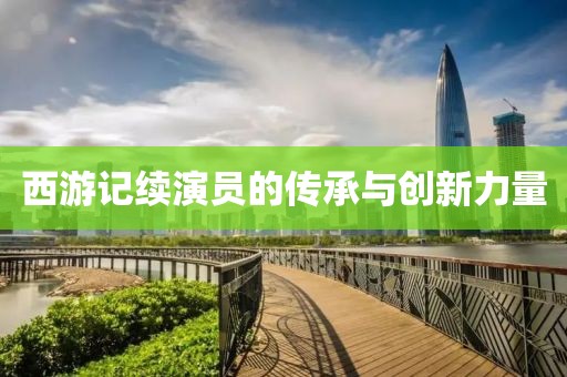 西游记续演员的传承与创新力量