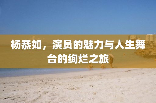 杨恭如，演员的魅力与人生舞台的绚烂之旅