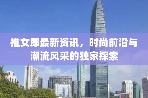 推女郎最新资讯，时尚前沿与潮流风采的独家探索