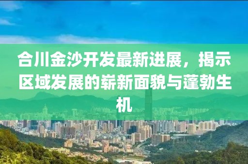 合川金沙开发最新进展，揭示区域发展的崭新面貌与蓬勃生机