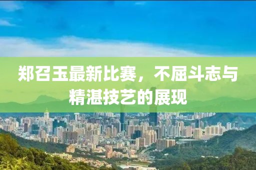 郑召玉最新比赛，不屈斗志与精湛技艺的展现