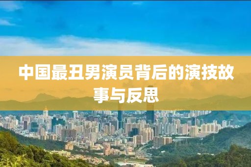 中国最丑男演员背后的演技故事与反思
