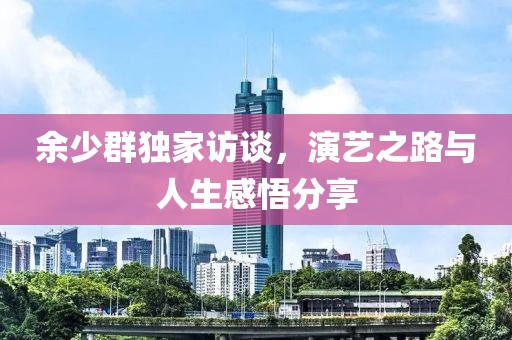 余少群独家访谈，演艺之路与人生感悟分享