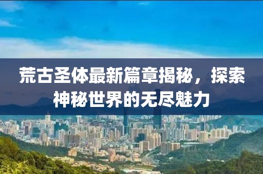 荒古圣体最新篇章揭秘，探索神秘世界的无尽魅力