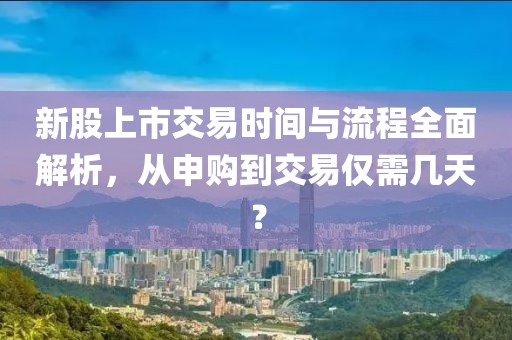 新股上市交易时间与流程全面解析，从申购到交易仅需几天？