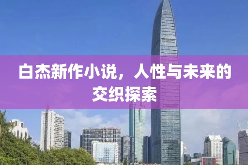 白杰新作小说，人性与未来的交织探索