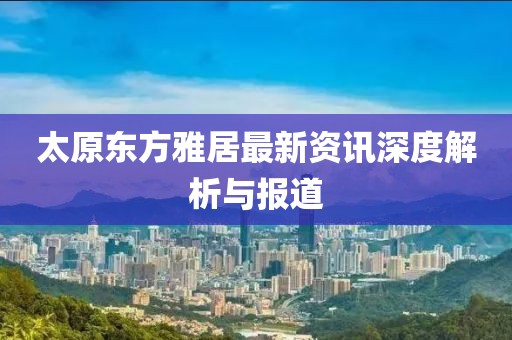 太原东方雅居最新资讯深度解析与报道
