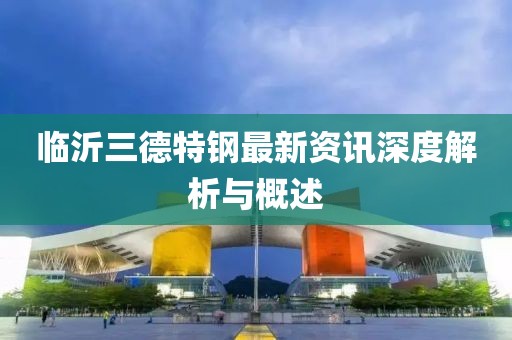 临沂三德特钢最新资讯深度解析与概述