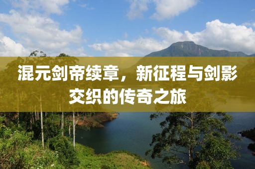 混元剑帝续章，新征程与剑影交织的传奇之旅