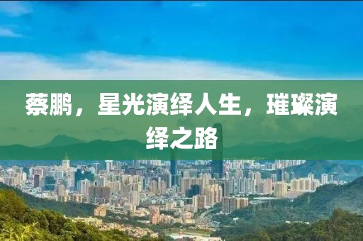 蔡鹏，星光演绎人生，璀璨演绎之路