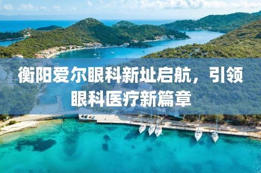 衡阳爱尔眼科新址启航，引领眼科医疗新篇章
