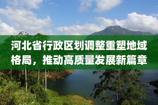 河北省行政区划调整重塑地域格局，推动高质量发展新篇章