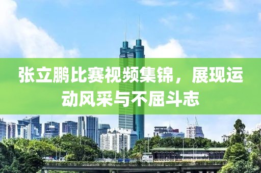 张立鹏比赛视频集锦，展现运动风采与不屈斗志