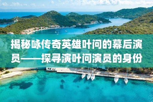 揭秘咏传奇英雄叶问的幕后演员——探寻演叶问演员的身份