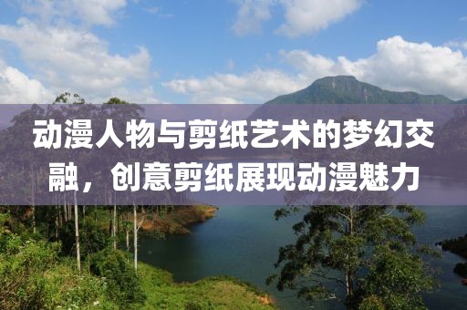 动漫人物与剪纸艺术的梦幻交融，创意剪纸展现动漫魅力